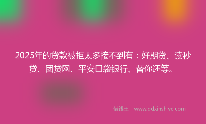 2025年的贷款被拒太多接不到有：好期贷、读秒贷、团贷网、平安口袋银行、替你还等。