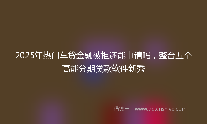 2025年热门车贷金融被拒还能申请吗，整合五个高能分期贷款软件新秀