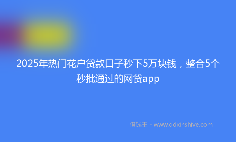 2025年热门花户贷款口子秒下5万块钱，整合5个秒批通过的网贷app