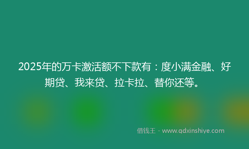 2025年的万卡激活额不下款有：度小满金融、好期贷、我来贷、拉卡拉、替你还等。