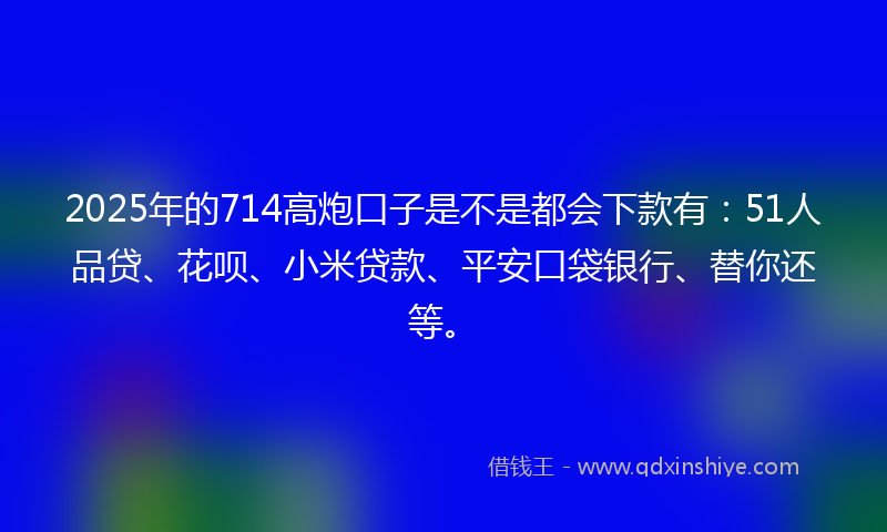 2025年的714高炮口子是不是都会下款有：51人品贷、花呗、小米贷款、平安口袋银行、替你还等。