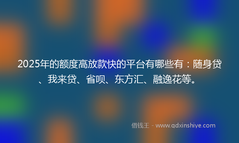 2025年的额度高放款快的平台有哪些有：随身贷、我来贷、省呗、东方汇、融逸花等。