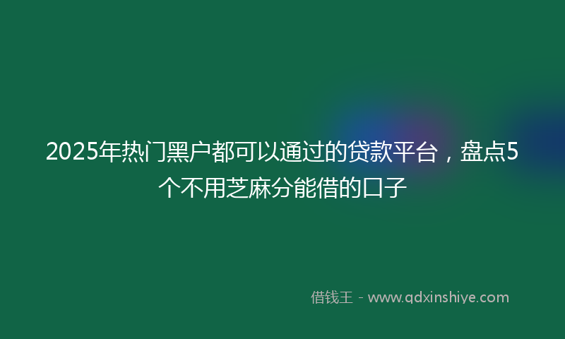 2025年热门黑户都可以通过的贷款平台，盘点5个不用芝麻分能借的口子