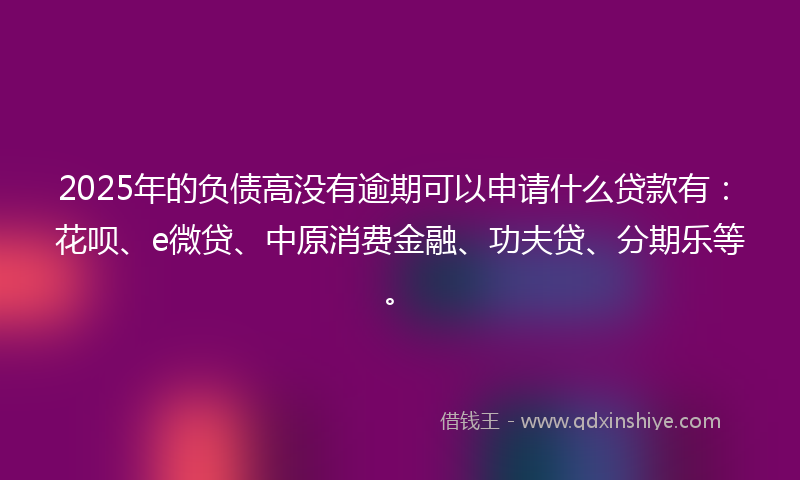 2025年的负债高没有逾期可以申请什么贷款有：花呗、e微贷、中原消费金融、功夫贷、分期乐等。