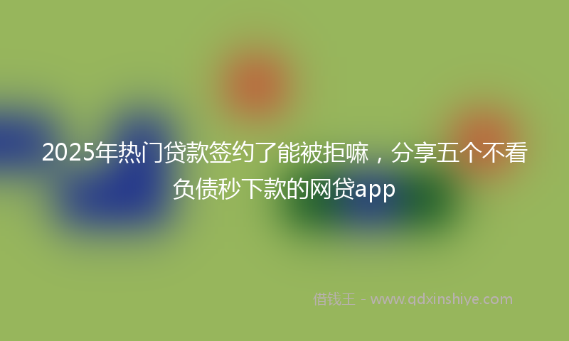2025年热门贷款签约了能被拒嘛，分享五个不看负债秒下款的网贷app