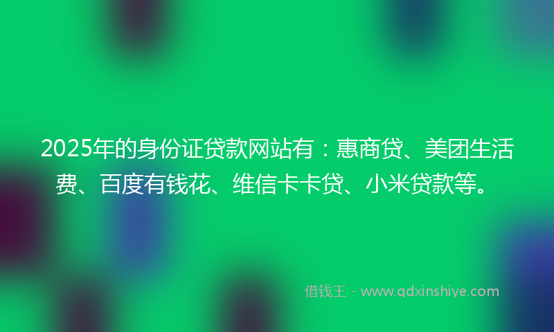 2025年的身份证贷款网站有：惠商贷、美团生活费、百度有钱花、维信卡卡贷、小米贷款等。