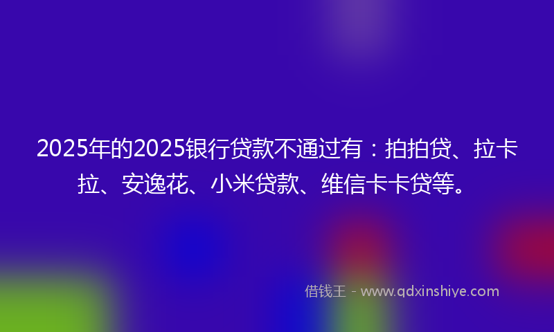 2025年的2025银行贷款不通过有：拍拍贷、拉卡拉、安逸花、小米贷款、维信卡卡贷等。