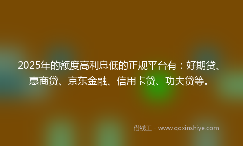 2025年的额度高利息低的正规平台有:好期贷、惠商贷、京东金融、信用卡贷、功夫贷等。