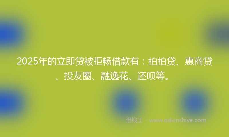 2025年的立即贷被拒畅借款有：拍拍贷、惠商贷、投友圈、融逸花、还呗等。