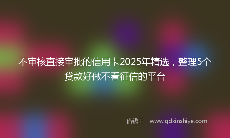 不审核直接审批的信用卡2025年精选，整理5个贷款好做不看征信的平台