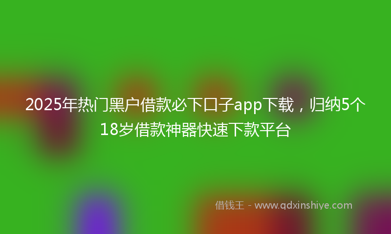 2025年热门黑户借款必下口子app下载，归纳5个18岁借款神器快速下款平台