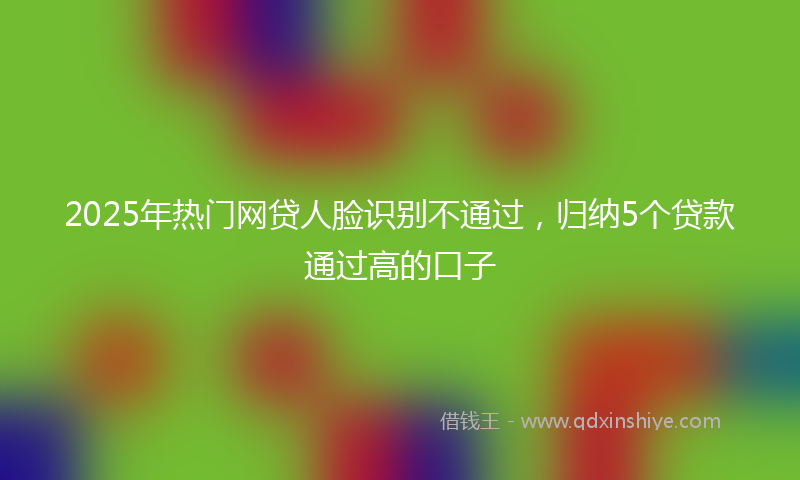 2025年热门网贷人脸识别不通过，归纳5个贷款通过高的口子