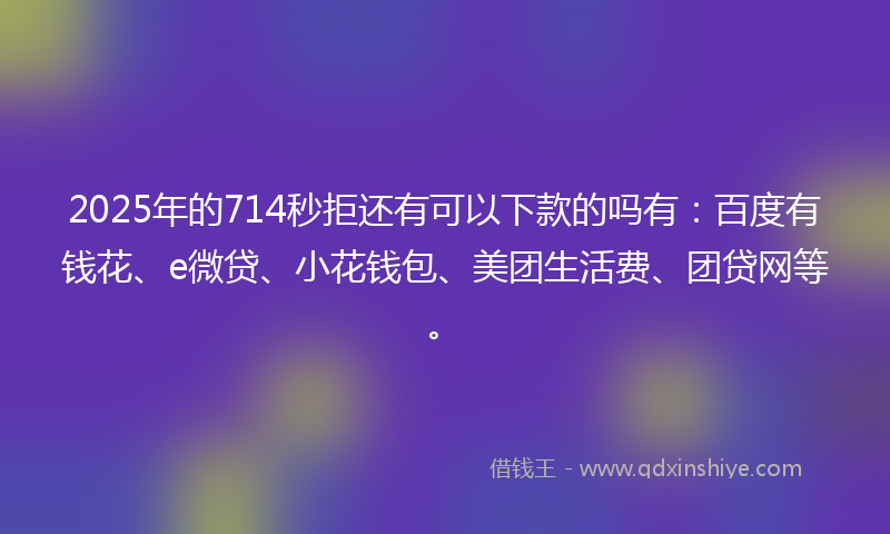 2025年的714秒拒还有可以下款的吗有：百度有钱花、e微贷、小花钱包、美团生活费、团贷网等。