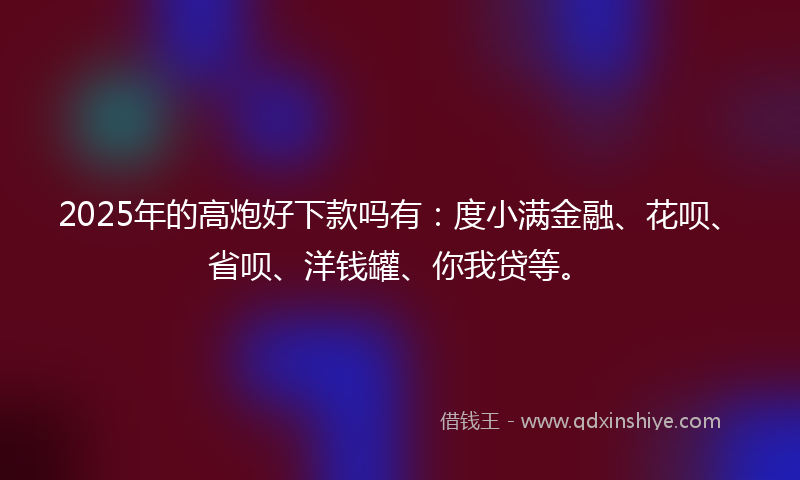 2025年的高炮好下款吗有：度小满金融、花呗、省呗、洋钱罐、你我贷等。