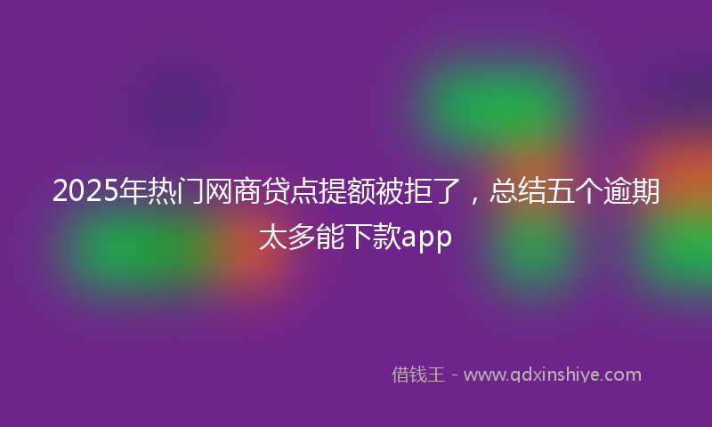2025年热门网商贷点提额被拒了，总结五个逾期太多能下款app