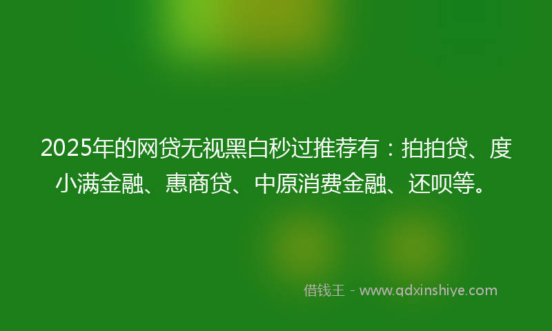 2025年的网贷无视黑白秒过推荐有：拍拍贷、度小满金融、惠商贷、中原消费金融、还呗等。
