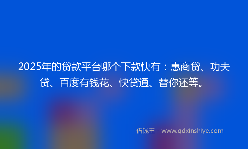 2025年的贷款平台哪个下款快有：惠商贷、功夫贷、百度有钱花、快贷通、替你还等。