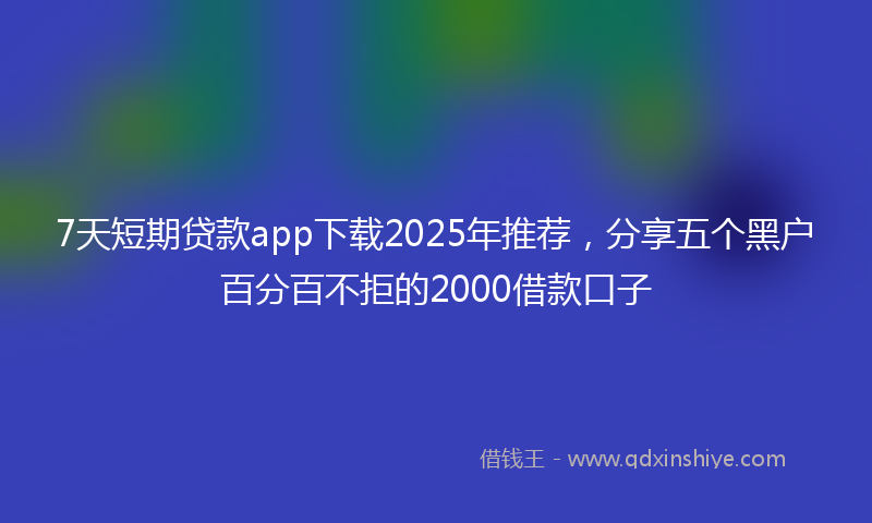 7天短期贷款app下载2025年推荐，分享五个黑户百分百不拒的2000借款口子