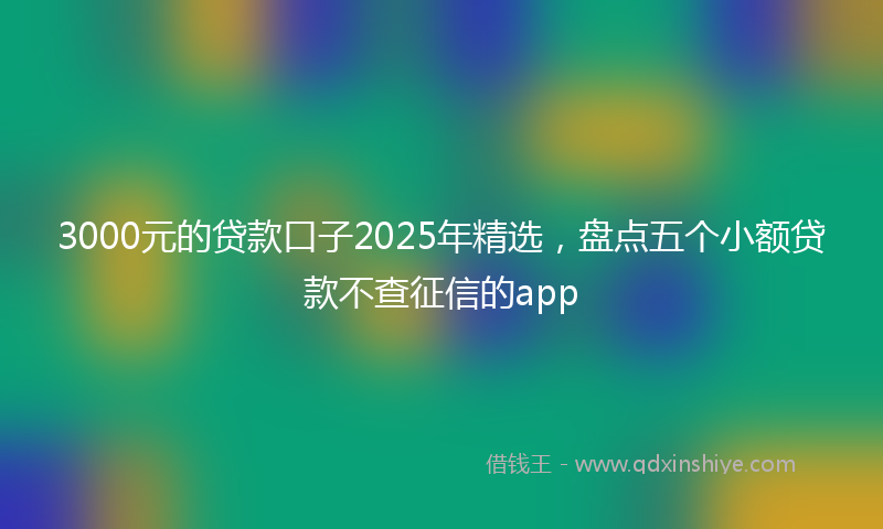 3000元的贷款口子2025年精选，盘点五个小额贷款不查征信的app