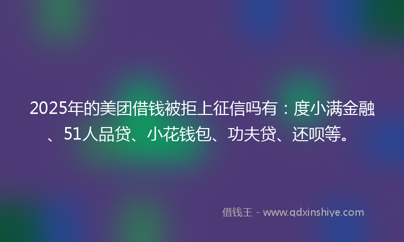2025年的美团借钱被拒上征信吗有：度小满金融、51人品贷、小花钱包、功夫贷、还呗等。