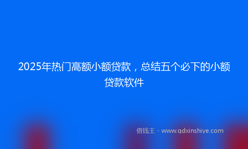 2025年热门高额小额贷款,总结五个必下的小额贷款软件