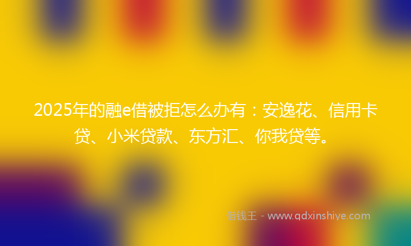 2025年的融e借被拒怎么办有：安逸花、信用卡贷、小米贷款、东方汇、你我贷等。