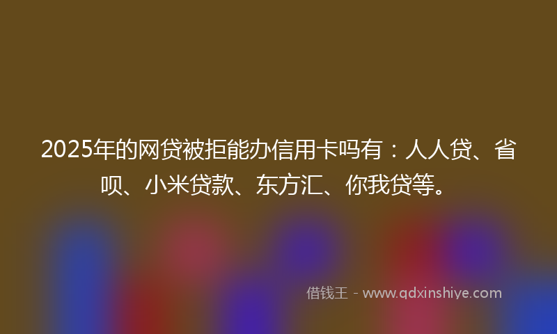 2025年的网贷被拒能办信用卡吗有：人人贷、省呗、小米贷款、东方汇、你我贷等。