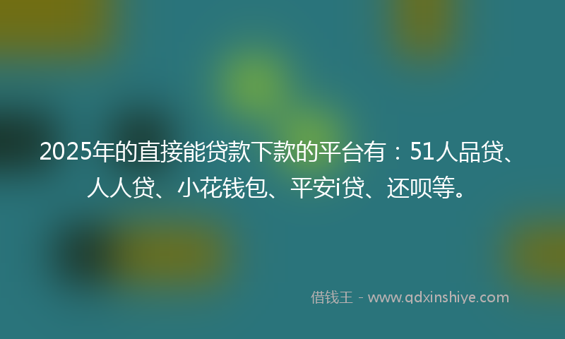 2025年的直接能贷款下款的平台有：51人品贷、人人贷、小花钱包、平安i贷、还呗等。