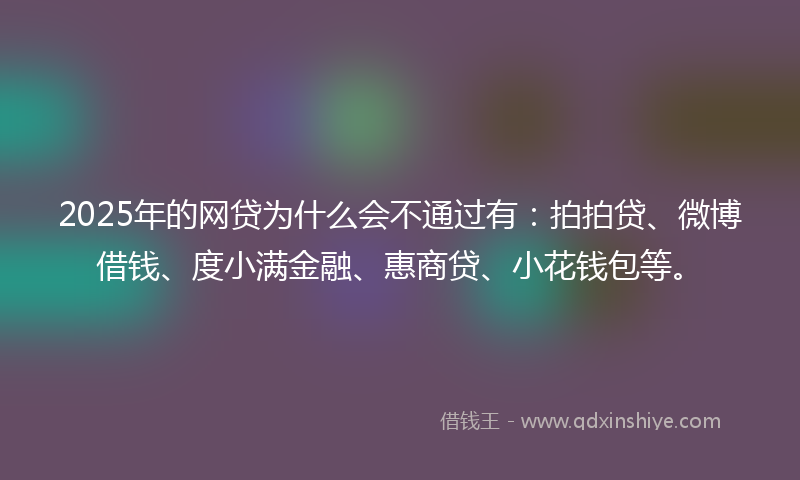 2025年的网贷为什么会不通过有：拍拍贷、微博借钱、度小满金融、惠商贷、小花钱包等。