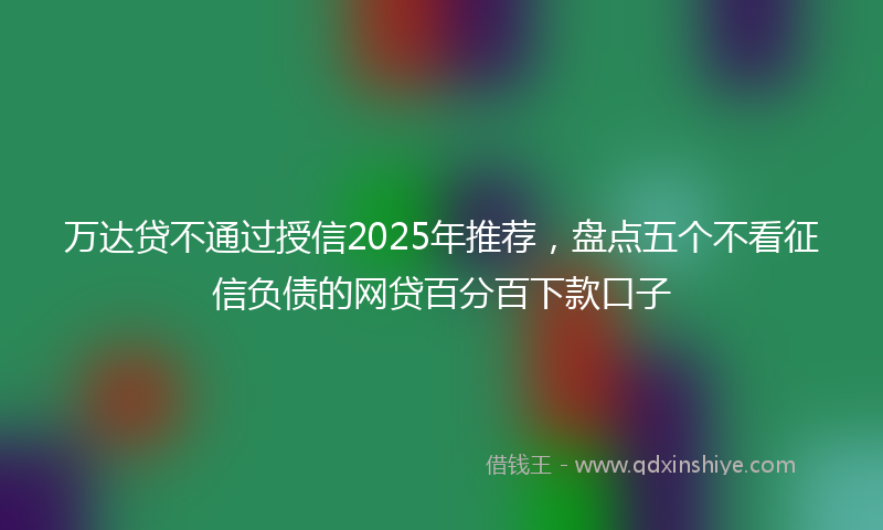 万达贷不通过授信2025年推荐，盘点五个不看征信负债的网贷百分百下款口子