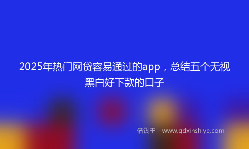 2025年热门网贷容易通过的app，总结五个无视黑白好下款的口子