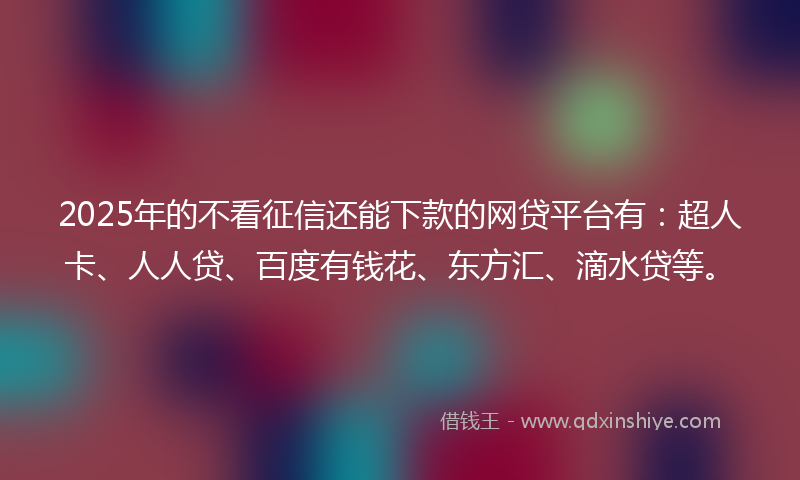 2025年的不看征信还能下款的网贷平台有：超人卡、人人贷、百度有钱花、东方汇、滴水贷等。