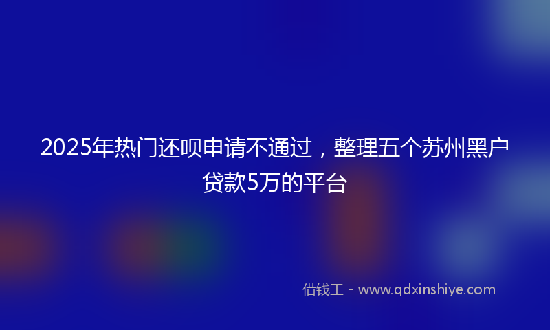 2025年热门还呗申请不通过，整理五个苏州黑户贷款5万的平台