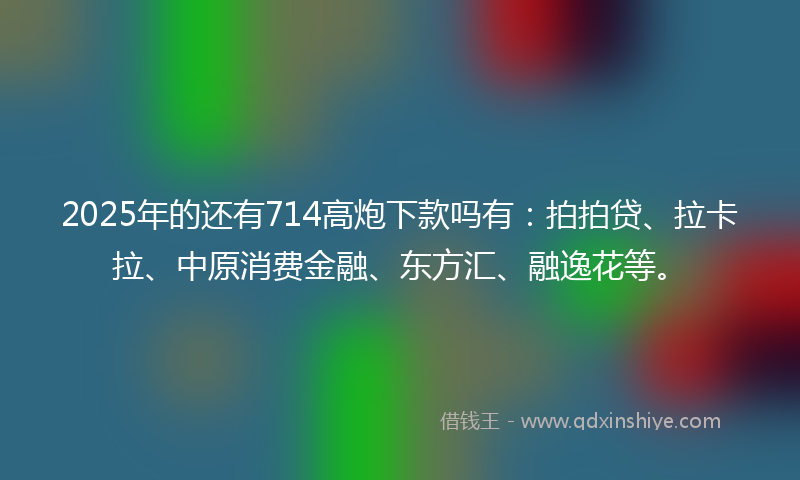 2025年的还有714高炮下款吗有：拍拍贷、拉卡拉、中原消费金融、东方汇、融逸花等。