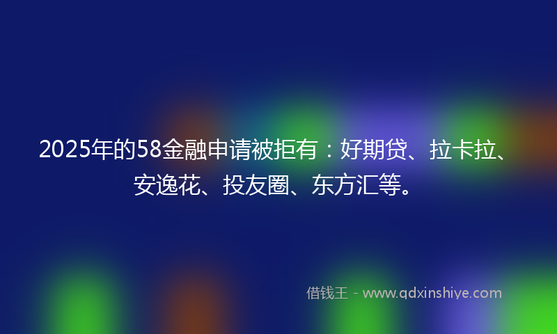 2025年的58金融申请被拒有：好期贷、拉卡拉、安逸花、投友圈、东方汇等。