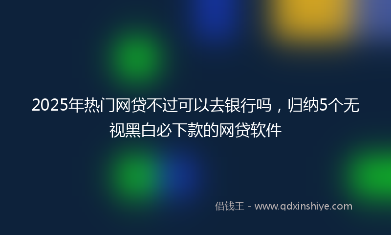2025年热门网贷不过可以去银行吗，归纳5个无视黑白必下款的网贷软件