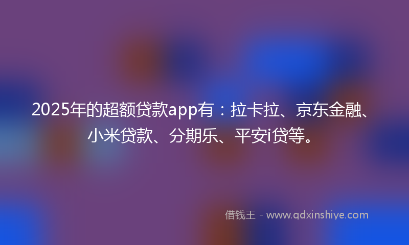 2025年的超额贷款app有：拉卡拉、京东金融、小米贷款、分期乐、平安i贷等。