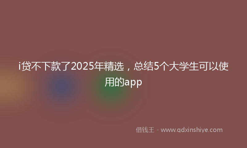 i贷不下款了2025年精选，总结5个大学生可以使用的app