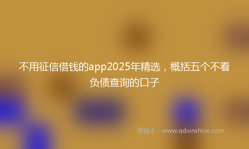 不用征信借钱的app2025年精选，概括五个不看负债查询的口子