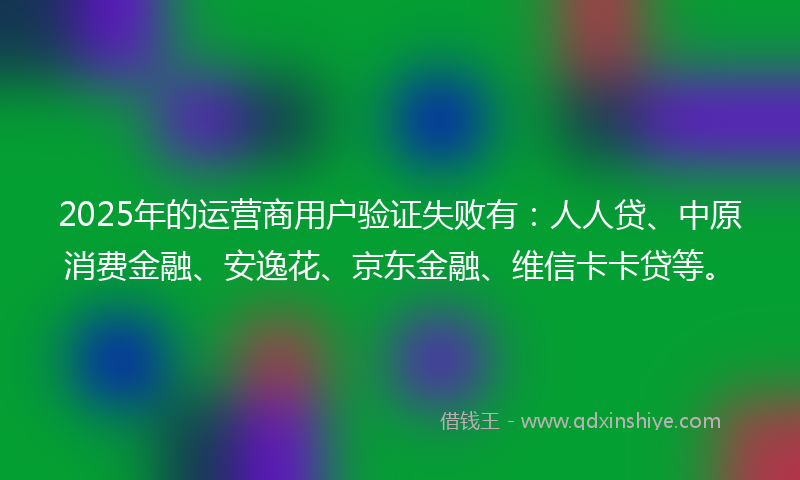 2025年的运营商用户验证失败有：人人贷、中原消费金融、安逸花、京东金融、维信卡卡贷等。