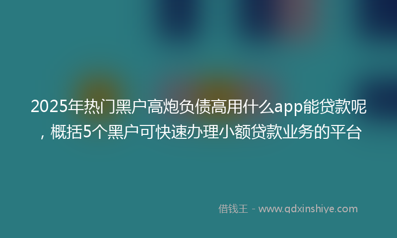 2025年热门黑户高炮负债高用什么app能贷款呢，概括5个黑户可快速办理小额贷款业务的平台