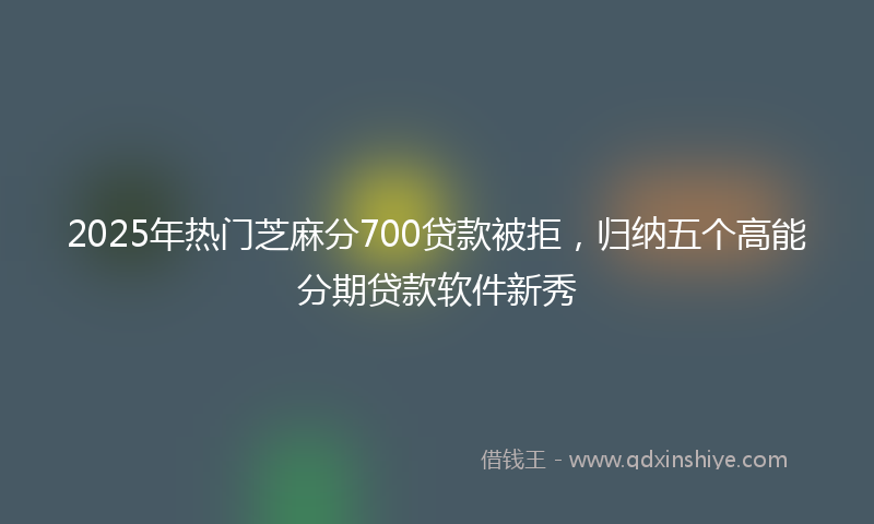2025年热门芝麻分700贷款被拒，归纳五个高能分期贷款软件新秀