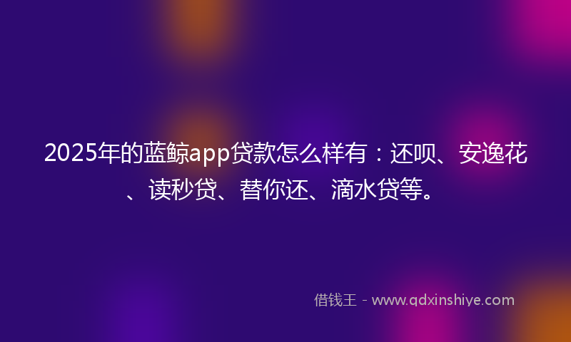 2025年的蓝鲸app贷款怎么样有：还呗、安逸花、读秒贷、替你还、滴水贷等。