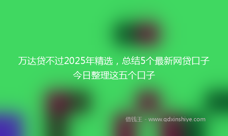 万达贷不过2025年精选，总结5个最新网贷口子今日整理这五个口子