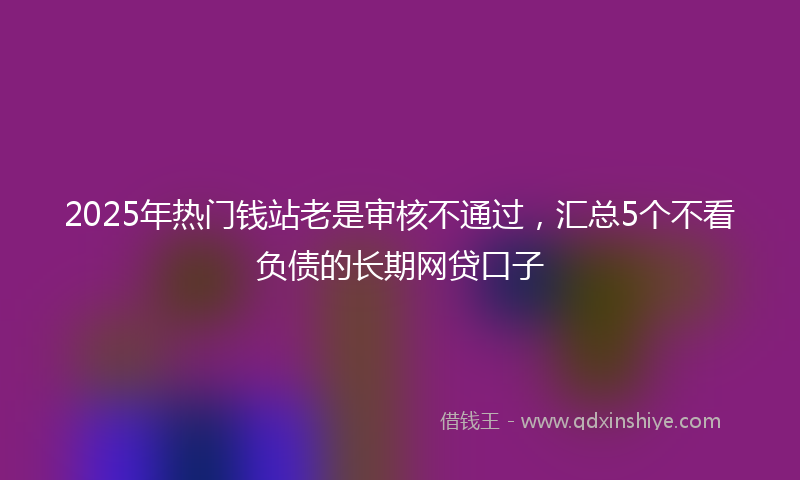 2025年热门钱站老是审核不通过，汇总5个不看负债的长期网贷口子