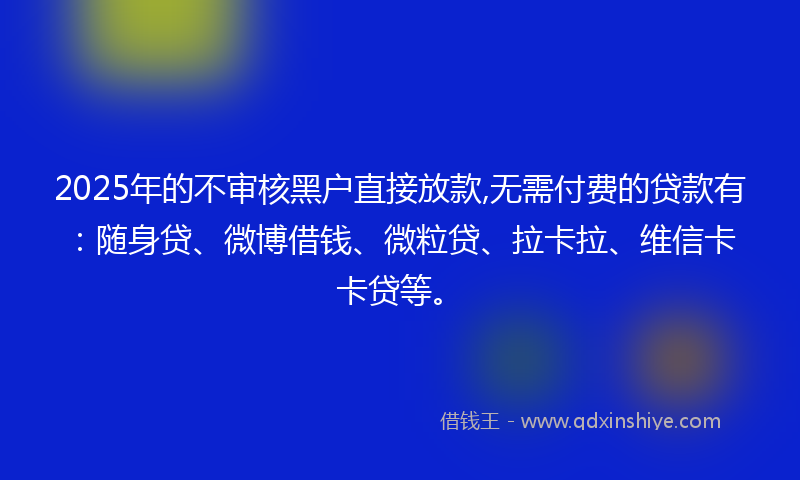 2025年的不审核黑户直接放款,无需付费的贷款有：随身贷、微博借钱、微粒贷、拉卡拉、维信卡卡贷等。