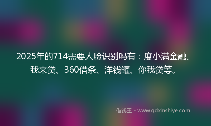 2025年的714需要人脸识别吗有：度小满金融、我来贷、360借条、洋钱罐、你我贷等。