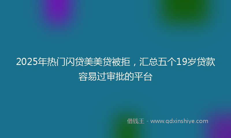 2025年热门闪贷美美贷被拒，汇总五个19岁贷款容易过审批的平台