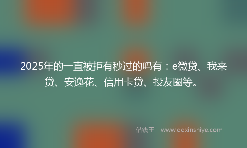 2025年的一直被拒有秒过的吗有：e微贷、我来贷、安逸花、信用卡贷、投友圈等。