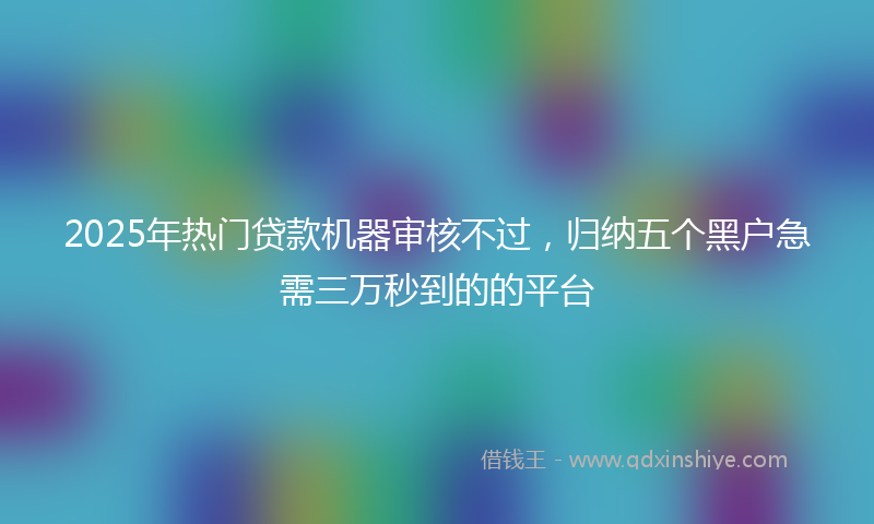 2025年热门贷款机器审核不过，归纳五个黑户急需三万秒到的的平台